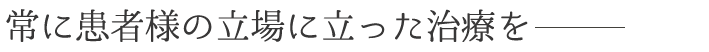 常に患者様の立場に立った治療を行っております。